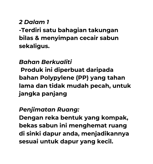 2 Dalam 1 Terdiri satu bahagian takungan bilas menyimpan cecair sabun sekaligus Bahan Berkualiti Produk ini diperbuat daripada bahan Polypylene PP yang tahan lama dan tidak mudah pecah untuk jangka panjang Penjimatan Ruang Dengan reka bentuk yang kompak bekas sabun ini menghemat ruang di sinki dapur anda menjadikannya sesuai untuk dapur yang kecil